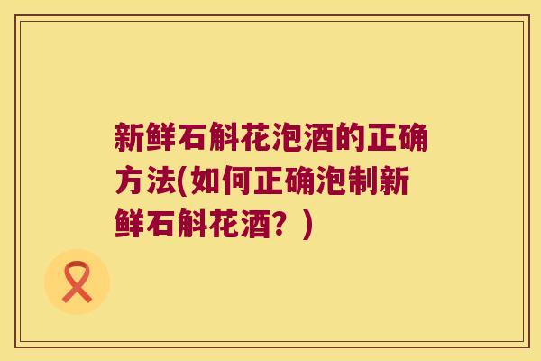 新鲜石斛花泡酒的正确方法(如何正确泡制新鲜石斛花酒？)
