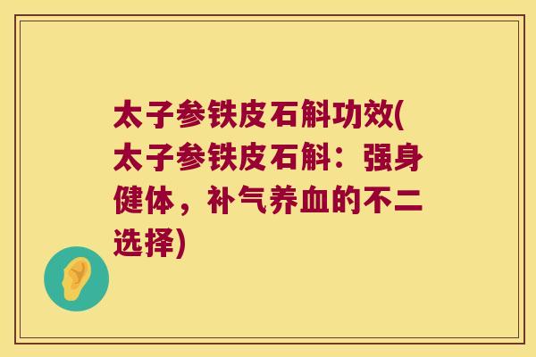 太子参铁皮石斛功效(太子参铁皮石斛：强身健体，补气养血的不二选择)