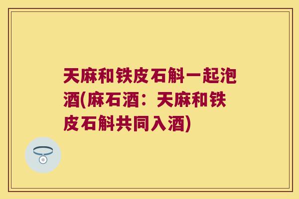 天麻和铁皮石斛一起泡酒(麻石酒：天麻和铁皮石斛共同入酒)