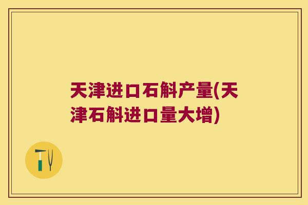 天津进口石斛产量(天津石斛进口量大增)