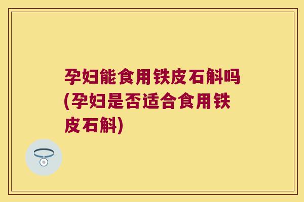 孕妇能食用铁皮石斛吗(孕妇是否适合食用铁皮石斛)