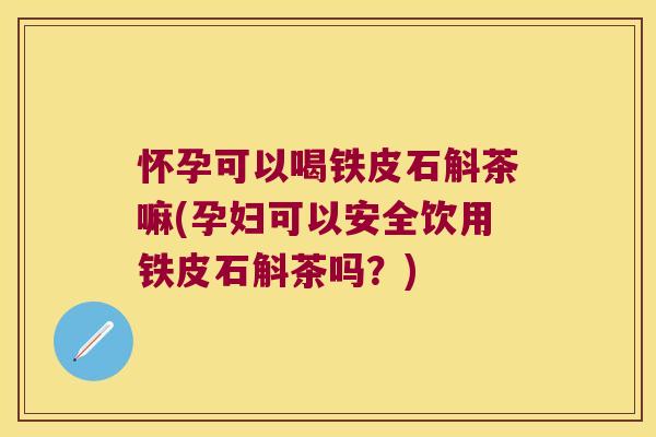 怀孕可以喝铁皮石斛茶嘛(孕妇可以安全饮用铁皮石斛茶吗？)