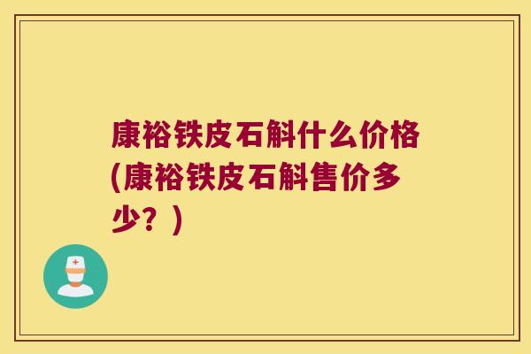 康裕铁皮石斛什么价格(康裕铁皮石斛售价多少？)
