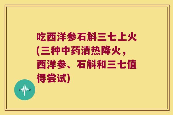 吃西洋参石斛三七上火(三种中药清热降火，西洋参、石斛和三七值得尝试)