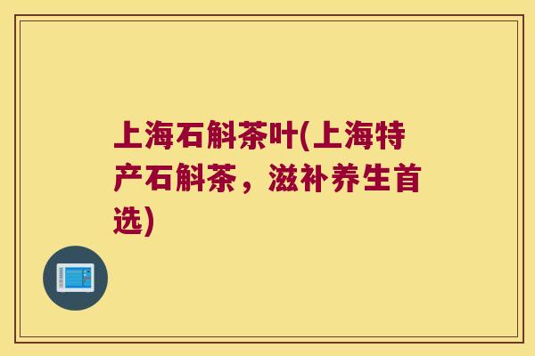 上海石斛茶叶(上海特产石斛茶，滋补养生首选)