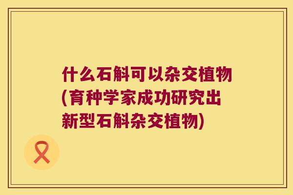 什么石斛可以杂交植物(育种学家成功研究出新型石斛杂交植物)