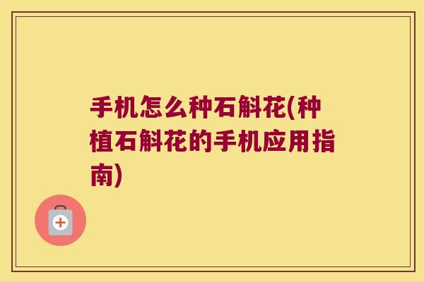 手机怎么种石斛花(种植石斛花的手机应用指南)