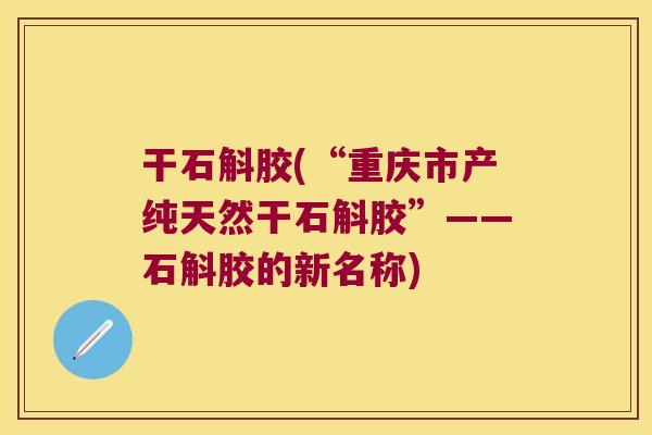 干石斛胶(“重庆市产纯天然干石斛胶”——石斛胶的新名称)