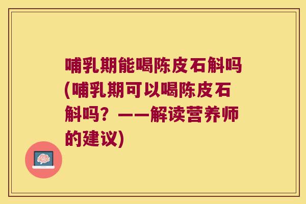 哺乳期能喝陈皮石斛吗(哺乳期可以喝陈皮石斛吗？——解读营养师的建议)