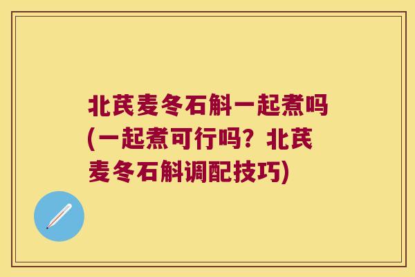北芪麦冬石斛一起煮吗(一起煮可行吗？北芪麦冬石斛调配技巧)