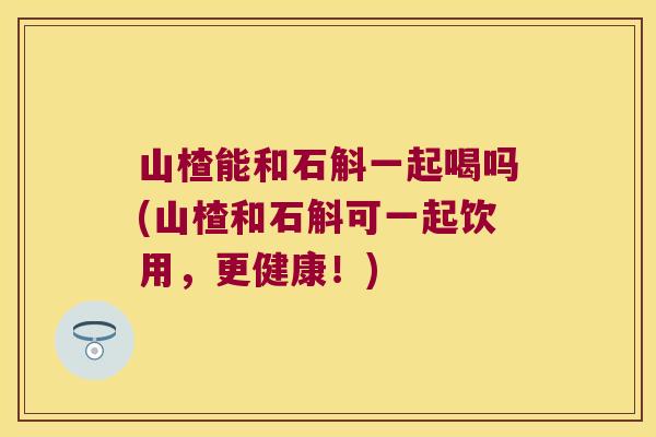 山楂能和石斛一起喝吗(山楂和石斛可一起饮用，更健康！)