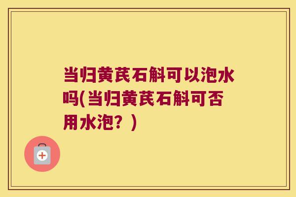 当归黄芪石斛可以泡水吗(当归黄芪石斛可否用水泡？)