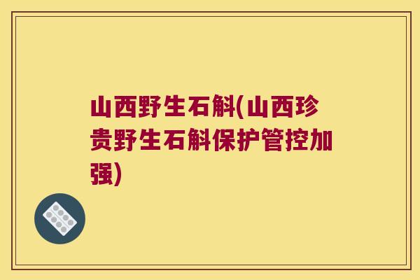 山西野生石斛(山西珍贵野生石斛保护管控加强)