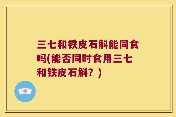 三七和铁皮石斛能同食吗(能否同时食用三七和铁皮石斛？)