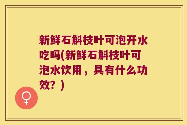 新鲜石斛枝叶可泡开水吃吗(新鲜石斛枝叶可泡水饮用，具有什么功效？)