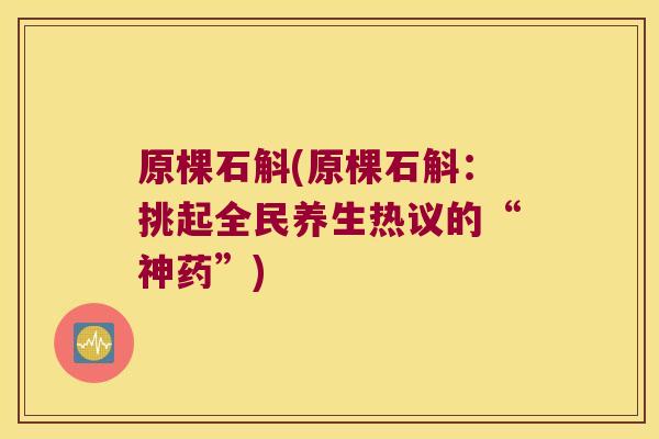 原棵石斛(原棵石斛：挑起全民养生热议的“神药”)