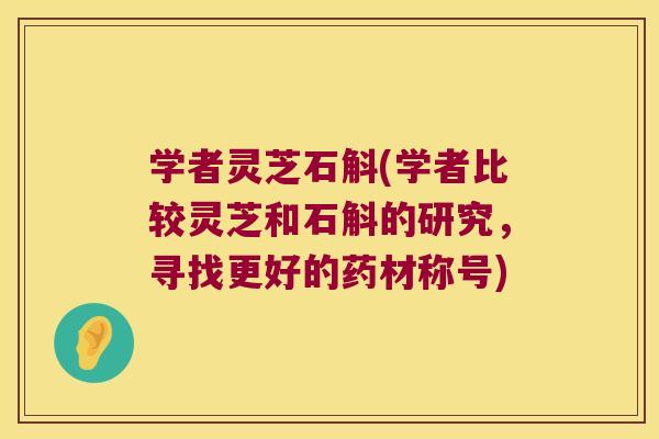学者灵芝石斛(学者比较灵芝和石斛的研究,寻找更好的药材称号) 学者灵芝石斛(学者比较灵芝和石斛的研究,寻找更好的药材称号)
