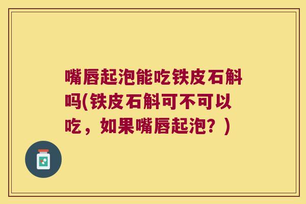 嘴唇起泡能吃铁皮石斛吗(铁皮石斛可不可以吃，如果嘴唇起泡？)