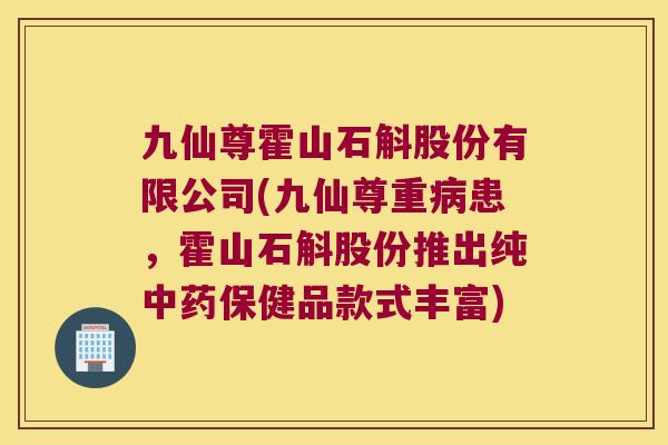 九仙尊霍山石斛股份有限公司(九仙尊重病患，霍山石斛股份推出纯中药保健品款式丰富)
