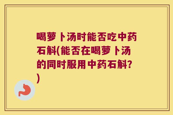 喝萝卜汤时能否吃中药石斛(能否在喝萝卜汤的同时服用中药石斛？)