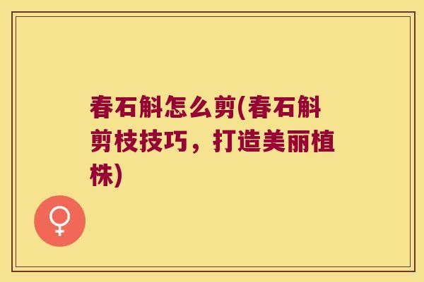 春石斛怎么剪(春石斛剪枝技巧,打造美丽植株) 春石斛怎么剪(春石斛剪枝技巧,打造美丽植株)