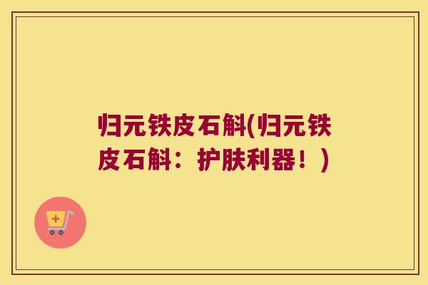 归元铁皮石斛(归元铁皮石斛：护肤利器！)