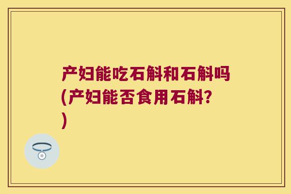 产妇能吃石斛和石斛吗(产妇能否食用石斛？)