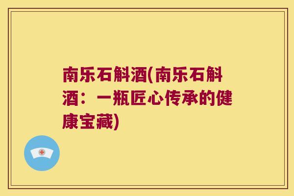 南乐石斛酒(南乐石斛酒：一瓶匠心传承的健康宝藏)