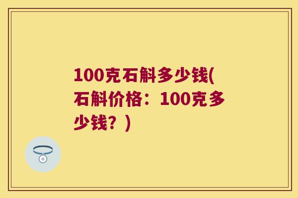 100克石斛多少钱(石斛价格：100克多少钱？)
