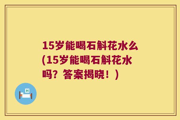 15岁能喝石斛花水么(15岁能喝石斛花水吗？答案揭晓！)