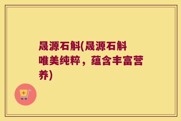 晟源石斛(晟源石斛 唯美纯粹，蕴含丰富营养)