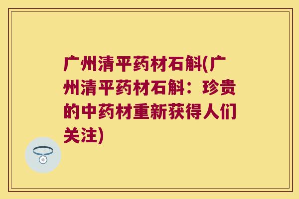 广州清平药材石斛(广州清平药材石斛：珍贵的中药材重新获得人们关注)