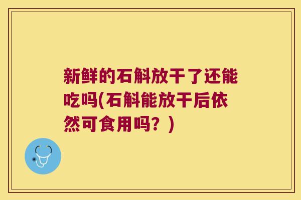 新鲜的石斛放干了还能吃吗(石斛能放干后依然可食用吗？)