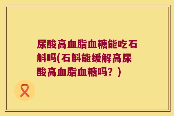 尿酸高血脂血糖能吃石斛吗(石斛能缓解高尿酸高血脂血糖吗？)