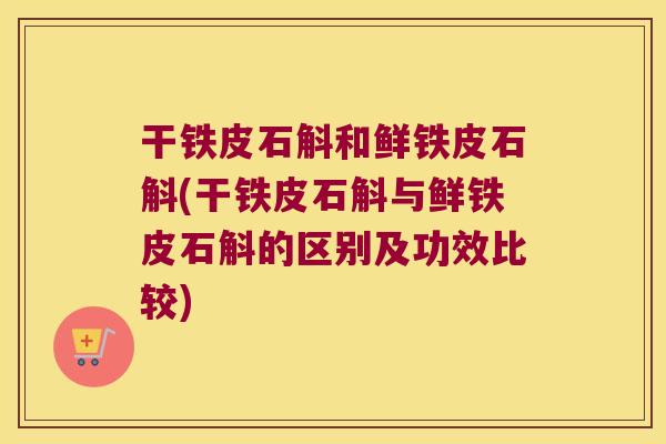 干铁皮石斛和鲜铁皮石斛(干铁皮石斛与鲜铁皮石斛的区别及功效比较)