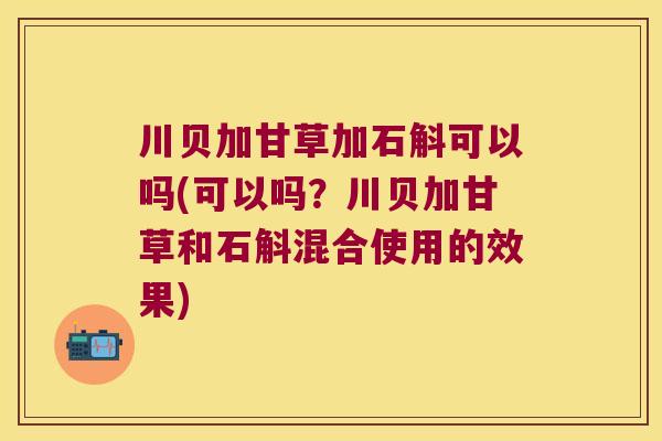 川贝加甘草加石斛可以吗(可以吗？川贝加甘草和石斛混合使用的效果)