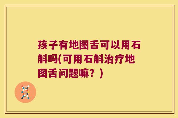 孩子有地图舌可以用石斛吗(可用石斛治疗地图舌问题嘛？)