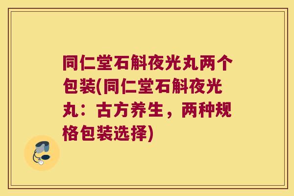 同仁堂石斛夜光丸两个包装(同仁堂石斛夜光丸：古方养生，两种规格包装选择)