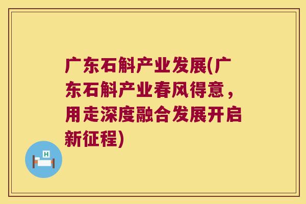 广东石斛产业发展(广东石斛产业春风得意，用走深度融合发展开启新征程)