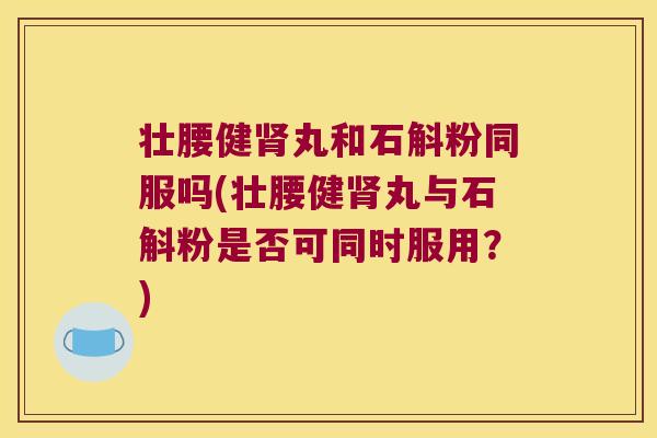 壮腰健肾丸和石斛粉同服吗(壮腰健肾丸与石斛粉是否可同时服用？)