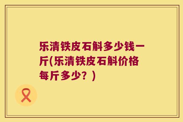 乐清铁皮石斛多少钱一斤(乐清铁皮石斛价格每斤多少？)