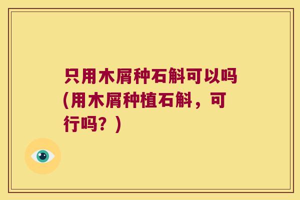 只用木屑种石斛可以吗(用木屑种植石斛，可行吗？)