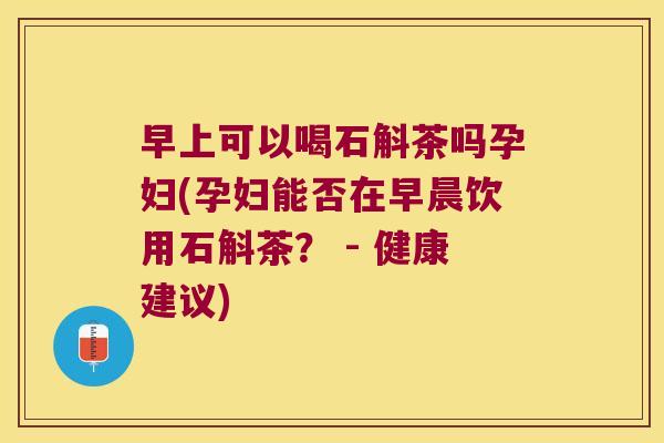 早上可以喝石斛茶吗孕妇(孕妇能否在早晨饮用石斛茶？ - 健康建议)