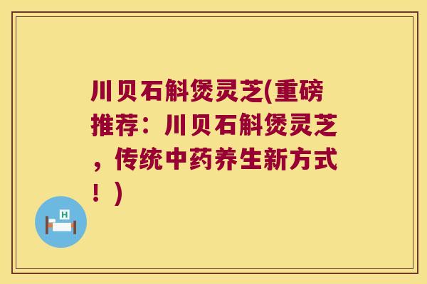 川贝石斛煲灵芝(重磅推荐：川贝石斛煲灵芝，传统养生新方式！)
