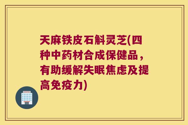 天麻铁皮石斛灵芝(四种中药材合成保健品，有助缓解失眠焦虑及提高免疫力)