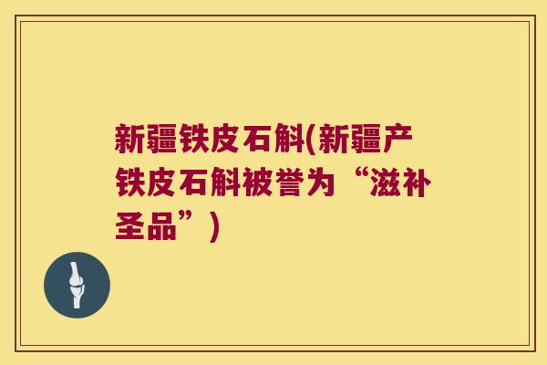 新疆铁皮石斛(新疆产铁皮石斛被誉为“滋补圣品”)