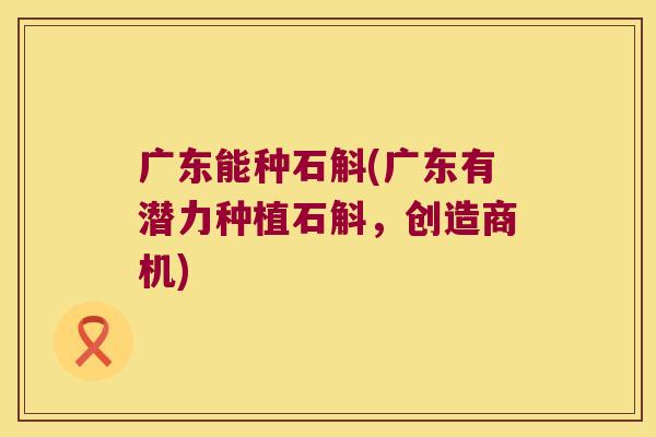 广东能种石斛(广东有潜力种植石斛，创造商机)