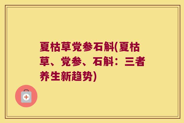 夏枯草党参石斛(夏枯草、党参、石斛：三者养生新趋势)