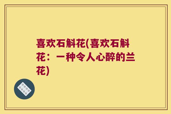 喜欢石斛花(喜欢石斛花:一种令人心醉的兰花) 喜欢石斛花(喜欢石斛花:一种令人心醉的兰花)