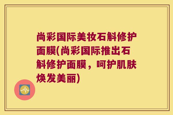 尚彩国际美妆石斛修护面膜(尚彩国际推出石斛修护面膜，呵护焕发美丽)